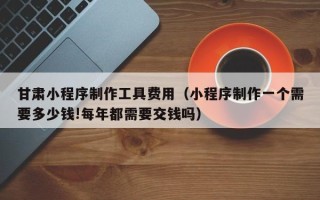 上饶甘肃小程序制作工具费用（小程序制作一个需要多少钱!每年都需要交钱吗）