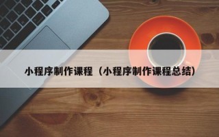 上饶小程序制作课程（小程序制作课程总结）