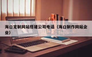 上饶海口定制网站搭建公司电话（海口制作网站企业）
