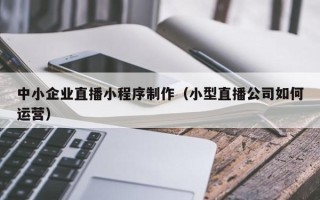 上饶中小企业直播小程序制作（小型直播公司如何运营）