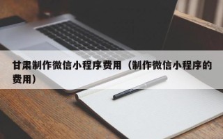 上饶甘肃制作微信小程序费用（制作微信小程序的费用）