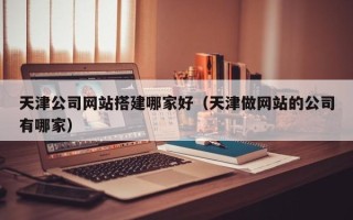 上饶天津公司网站搭建哪家好（天津做网站的公司有哪家）