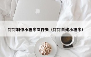 上饶钉钉制作小程序文件夹（钉钉自建小程序）