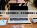 上饶长沙外贸网站搭建公司（建外贸网站哪家公司好）