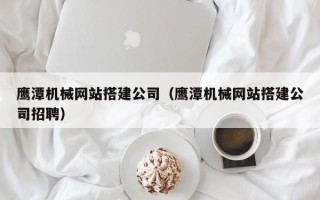 上饶鹰潭机械网站搭建公司（鹰潭机械网站搭建公司招聘）