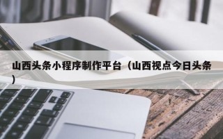 上饶山西头条小程序制作平台（山西视点今日头条）